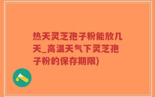 热天灵芝孢子粉能放几天_高温天气下灵芝孢子粉的保存期限)