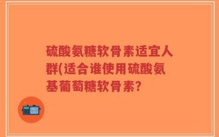 硫酸氨糖软骨素适宜人群(适合谁使用硫酸氨基葡萄糖软骨素？