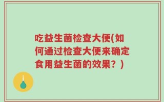 吃益生菌检查大便(如何通过检查大便来确定食用益生菌的效果？)
