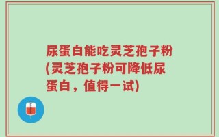 尿蛋白能吃灵芝孢子粉(灵芝孢子粉可降低尿蛋白，值得一试)