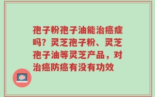 孢子粉孢子油能治癌症吗？灵芝孢子粉、灵芝孢子油等灵芝产品，对治癌防癌有没有功效