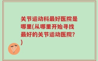 关节运动科最好医院是哪里(从哪里开始寻找最好的关节运动医院？)