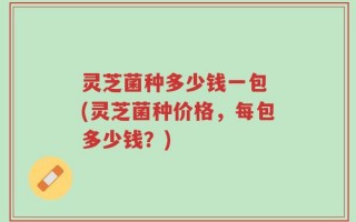 灵芝菌种多少钱一包 (灵芝菌种价格，每包多少钱？)
