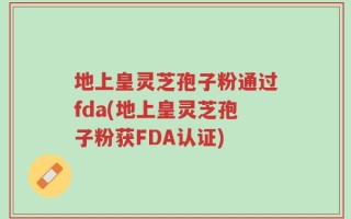 地上皇灵芝孢子粉通过fda(地上皇灵芝孢子粉获FDA认证)