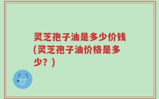 灵芝孢子油是多少价钱(灵芝孢子油价格是多少？)