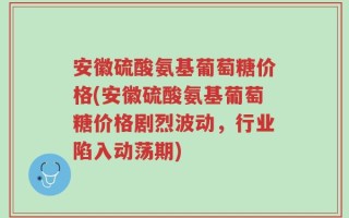 安徽硫酸氨基葡萄糖价格(安徽硫酸氨基葡萄糖价格剧烈波动，行业陷入动荡期)