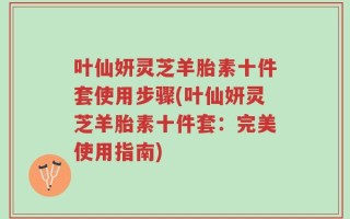 叶仙妍灵芝羊胎素十件套使用步骤(叶仙妍灵芝羊胎素十件套：完美使用指南)