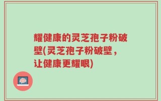 耀健康的灵芝孢子粉破壁(灵芝孢子粉破壁，让健康更耀眼)