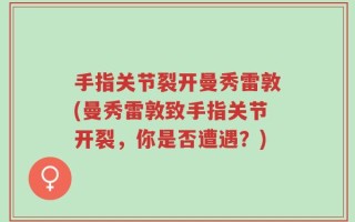 手指关节裂开曼秀雷敦(曼秀雷敦致手指关节开裂，你是否遭遇？)