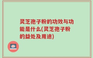 灵芝孢子粉的功效与功能是什么(灵芝孢子粉的益处及用途)