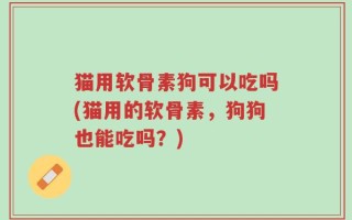 猫用软骨素狗可以吃吗(猫用的软骨素，狗狗也能吃吗？)