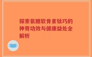 探索氨糖软骨素钛巧的神奇功效与健康益处全解析