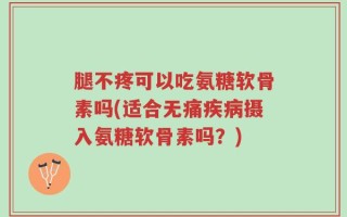 腿不疼可以吃氨糖软骨素吗(适合无痛疾病摄入氨糖软骨素吗？)