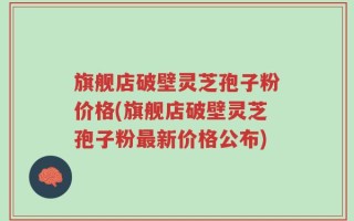 旗舰店破壁灵芝孢子粉价格(旗舰店破壁灵芝孢子粉最新价格公布)
