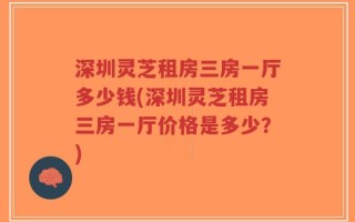 深圳灵芝租房三房一厅多少钱(深圳灵芝租房三房一厅价格是多少？)