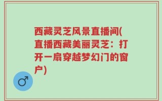 西藏灵芝风景直播间(直播西藏美丽灵芝：打开一扇穿越梦幻门的窗户)