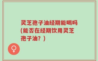 灵芝孢子油经期能喝吗(能否在经期饮用灵芝孢子油？)