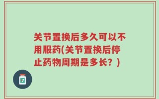 关节置换后多久可以不用服药(关节置换后停止药物周期是多长？)