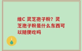维C 灵芝孢子粉？灵芝孢子粉是什么东西可以随便吃吗