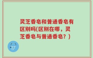 灵芝香皂和普通香皂有区别吗(区别在哪，灵芝香皂与普通香皂？)