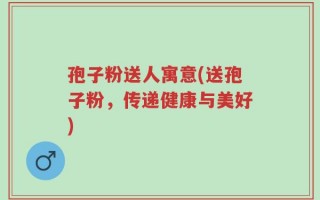 孢子粉送人寓意(送孢子粉，传递健康与美好)