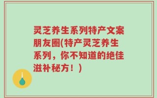 灵芝养生系列特产文案朋友圈(特产灵芝养生系列，你不知道的绝佳滋补秘方！)