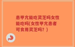 患甲亢能吃灵芝吗女性能吃吗(女性甲亢患者可食用灵芝吗？)