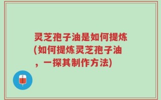 灵芝孢子油是如何提炼(如何提炼灵芝孢子油，一探其制作方法)