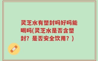 灵芝水有塑封吗好吗能喝吗(灵芝水是否含塑封？是否安全饮用？)