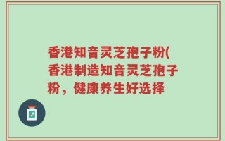 香港知音灵芝孢子粉(香港制造知音灵芝孢子粉，健康养生好选择