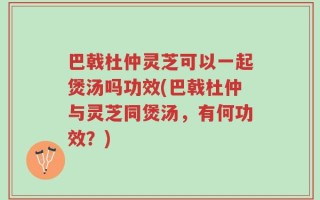 巴戟杜仲灵芝可以一起煲汤吗功效(巴戟杜仲与灵芝同煲汤，有何功效？)