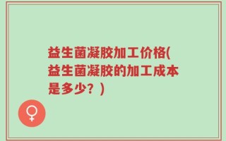 益生菌凝胶加工价格(益生菌凝胶的加工成本是多少？)