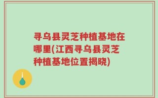 寻乌县灵芝种植基地在哪里(江西寻乌县灵芝种植基地位置揭晓)