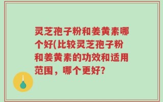 灵芝孢子粉和姜黄素哪个好(比较灵芝孢子粉和姜黄素的功效和适用范围，哪个更好？