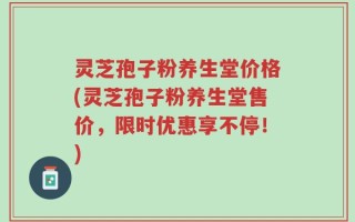 灵芝孢子粉养生堂价格(灵芝孢子粉养生堂售价，限时优惠享不停！)