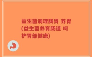 益生菌调理肠胃 养胃(益生菌养育肠道 呵护胃部健康)