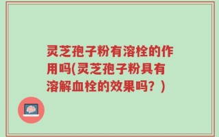 灵芝孢子粉有溶栓的作用吗(灵芝孢子粉具有溶解血栓的效果吗？)