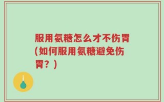 服用氨糖怎么才不伤胃(如何服用氨糖避免伤胃？)