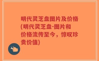 明代灵芝盘图片及价格(明代灵芝盘-图片和价格流传至今，惊叹珍贵价值)