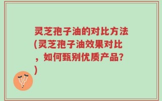 灵芝孢子油的对比方法(灵芝孢子油效果对比，如何甄别优质产品？)