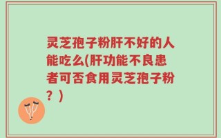 灵芝孢子粉肝不好的人能吃么(肝功能不良患者可否食用灵芝孢子粉？)