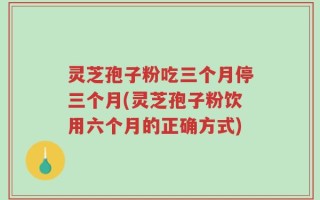 灵芝孢子粉吃三个月停三个月(灵芝孢子粉饮用六个月的正确方式)