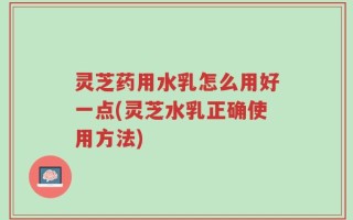 灵芝药用水乳怎么用好一点(灵芝水乳正确使用方法)