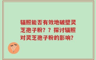辐照能否有效地破壁灵芝孢子粉？？探讨辐照对灵芝孢子粉的影响？