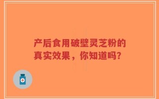 产后食用破壁灵芝粉的真实效果，你知道吗？