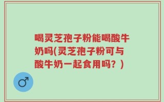 喝灵芝孢子粉能喝酸牛奶吗(灵芝孢子粉可与酸牛奶一起食用吗？)