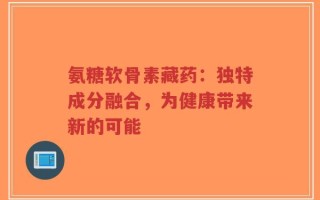 氨糖软骨素藏药：独特成分融合，为健康带来新的可能