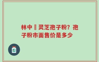 林中宔灵芝孢子粉？孢子粉市面售价是多少
