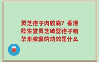 灵芝孢子肉胶囊？香港懿生堂灵芝破壁孢子精华素胶囊的功效是什么