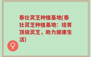 泰壮灵芝种植基地(泰壮灵芝种植基地：培育顶级灵芝，助力健康生活)